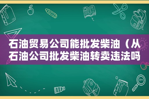 石油貿(mào)易公司能批發(fā)柴油（從石油公司批發(fā)柴油轉(zhuǎn)賣違法嗎）