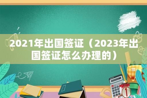 2021年出國簽證（2023年出國簽證怎么辦理的）