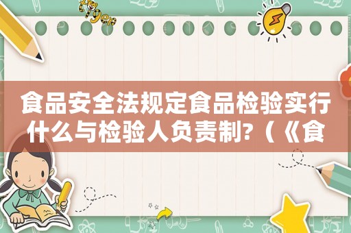 食品安全法規(guī)定食品檢驗(yàn)實(shí)行什么與檢驗(yàn)人負(fù)責(zé)制?（《食品安全法》規(guī)定,食品檢驗(yàn)實(shí)行）