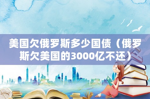 美國欠俄羅斯多少國債（俄羅斯欠美國的3000億不還）