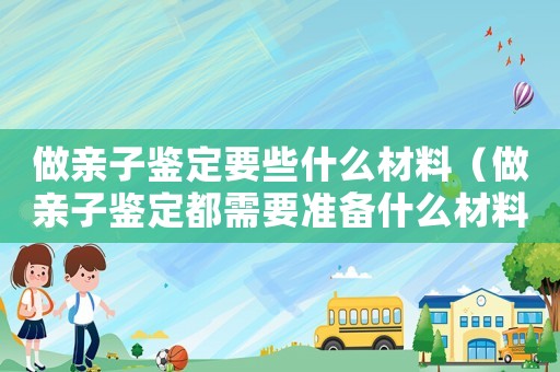 做親子鑒定要些什么材料（做親子鑒定都需要準備什么材料）