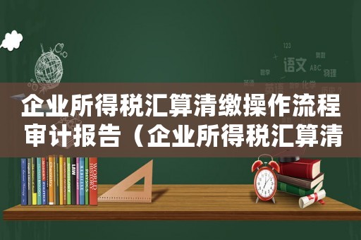 企業所得稅匯算清繳操作流程 審計報告（企業所得稅匯算清繳操作流程）