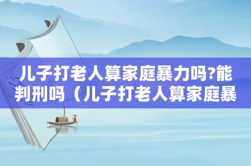 兒子打老人算家庭暴力嗎?能判刑嗎（兒子打老人算家庭暴力嗎?能判刑嗎?）