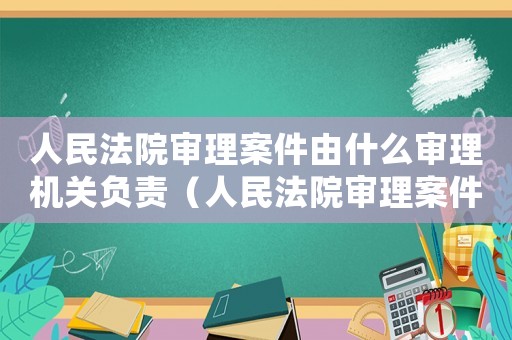人民法院審理案件由什么審理機關負責（人民法院審理案件由什么審理機關）
