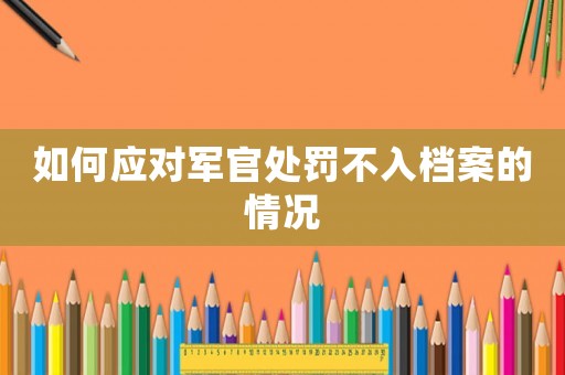 如何應(yīng)對(duì)軍官處罰不入檔案的情況