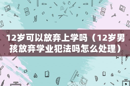 12歲可以放棄上學嗎（12歲男孩放棄學業犯法嗎怎么處理）