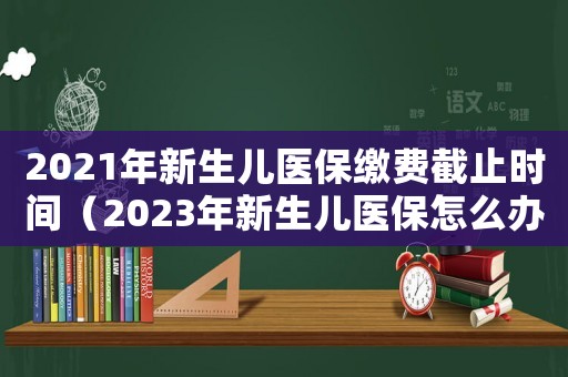 2021年新生兒醫保繳費截止時間（2023年新生兒醫保怎么辦理報銷）