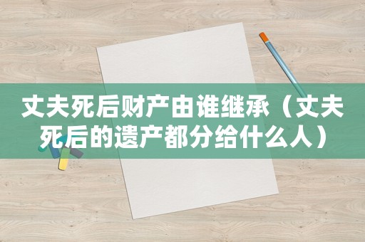 丈夫死后財產由誰繼承（丈夫死后的遺產都分給什么人）