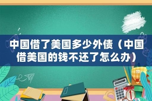 中國借了美國多少外債（中國借美國的錢不還了怎么辦）