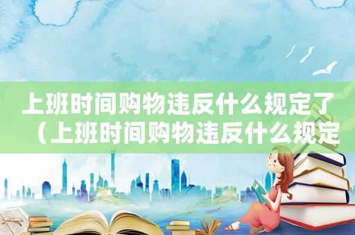 上班時(shí)間購物違反什么規(guī)定了（上班時(shí)間購物違反什么規(guī)定）