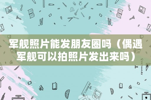 軍艦照片能發朋友圈嗎（偶遇軍艦可以拍照片發出來嗎）