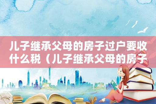 兒子繼承父母的房子過戶要收什么稅（兒子繼承父母的房子,稅怎么算）