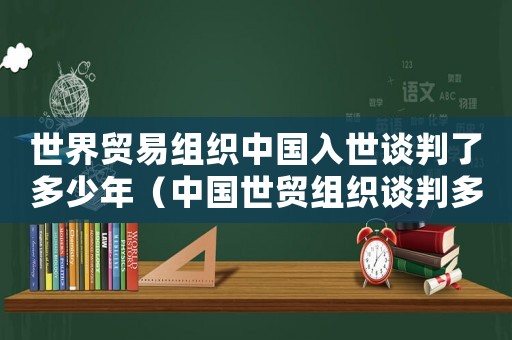 世界貿易組織中國入世談判了多少年（中國世貿組織談判多少年結束）
