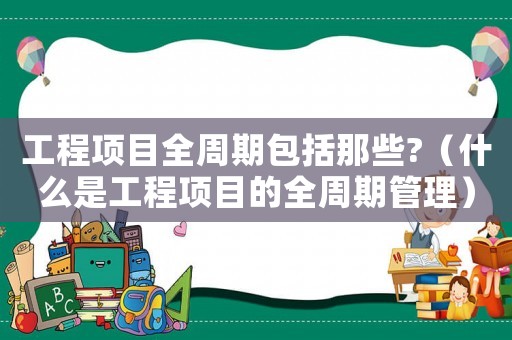 工程項目全周期包括那些?（什么是工程項目的全周期管理）