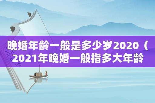 晚婚年齡一般是多少歲2020（2021年晚婚一般指多大年齡）