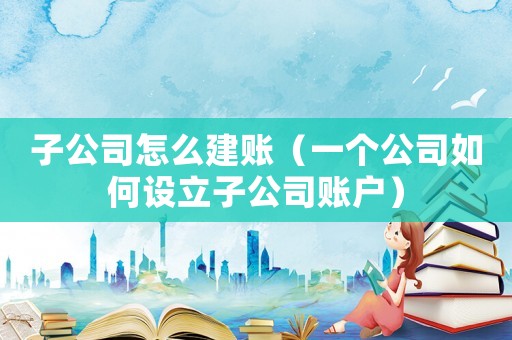 子公司怎么建賬（一個公司如何設立子公司賬戶）