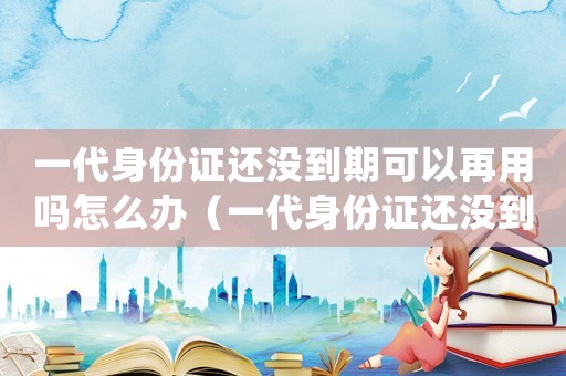 一代身份證還沒到期可以再用嗎怎么辦（一代身份證還沒到期可以再用嗎?）