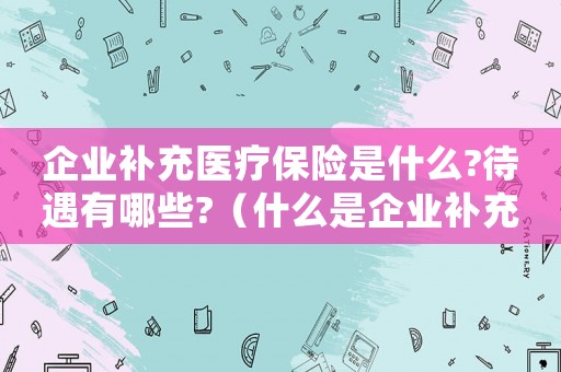 企業補充醫療保險是什么?待遇有哪些?（什么是企業補充醫療保險基金）