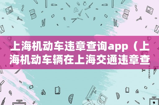 上海機(jī)動(dòng)車違章查詢app（上海機(jī)動(dòng)車輛在上海交通違章查詢）