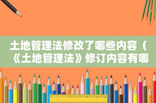 土地管理法修改了哪些內容（《土地管理法》修訂內容有哪些方面）