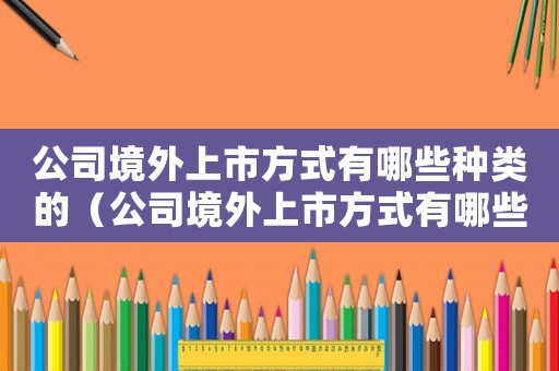 公司境外上市方式有哪些種類的（公司境外上市方式有哪些種類）
