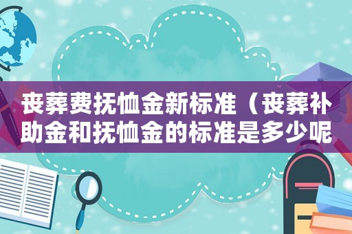 喪葬費撫恤金新標準（喪葬補助金和撫恤金的標準是多少呢）