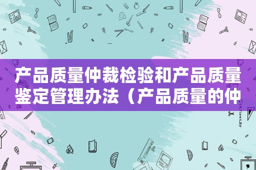 產(chǎn)品質(zhì)量仲裁檢驗和產(chǎn)品質(zhì)量鑒定管理辦法（產(chǎn)品質(zhì)量的仲裁制度以及制度的含義）