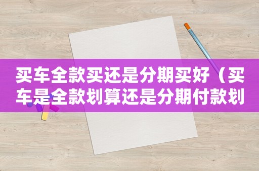 買車全款買還是分期買好（買車是全款劃算還是分期付款劃算）