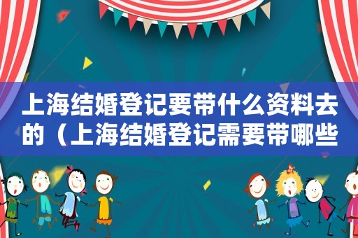 上海結婚登記要帶什么資料去的（上海結婚登記需要帶哪些材料去）
