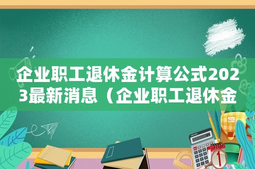 企業(yè)職工退休金計算公式2023最新消息（企業(yè)職工退休金計算公式2023最新）