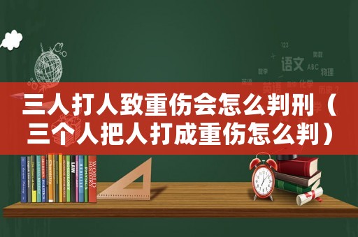 三人打人致重傷會怎么判刑（三個人把人打成重傷怎么判）