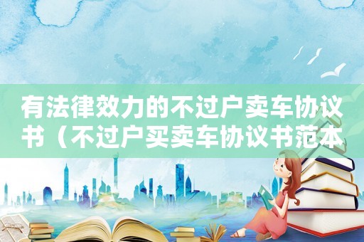 有法律效力的不過戶賣車協議書（不過戶買賣車協議書范本怎么寫）