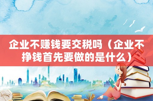 企業(yè)不賺錢要交稅嗎（企業(yè)不掙錢首先要做的是什么）