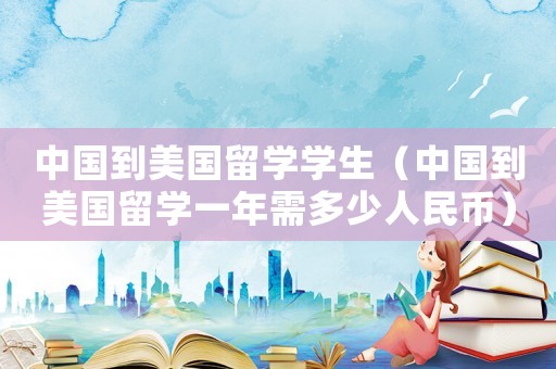 中國到美國留學學生（中國到美國留學一年需多少人民幣）
