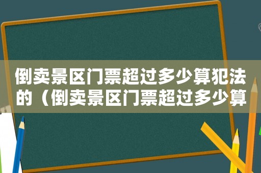 倒賣景區門票超過多少算犯法的（倒賣景區門票超過多少算犯法）