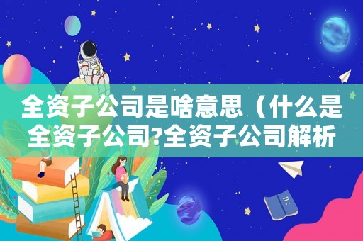 全資子公司是啥意思（什么是全資子公司?全資子公司解析）