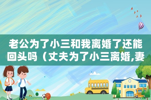 老公為了小三和我離婚了還能回頭嗎（丈夫?yàn)榱诵∪x婚,妻子當(dāng)場同意）