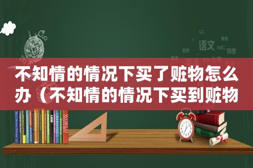 不知情的情況下買了贓物怎么辦（不知情的情況下買到贓物會有什么罪）