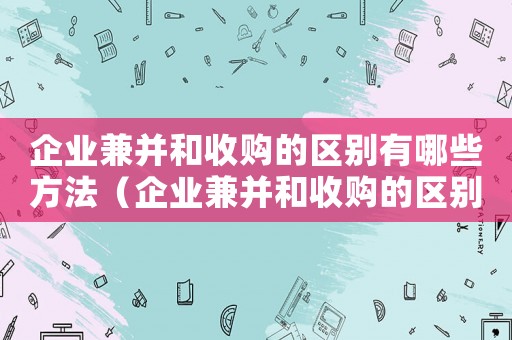 企業(yè)兼并和收購的區(qū)別有哪些方法（企業(yè)兼并和收購的區(qū)別有哪些?）