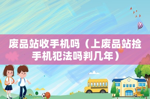 廢品站收手機嗎（上廢品站撿手機犯法嗎判幾年）