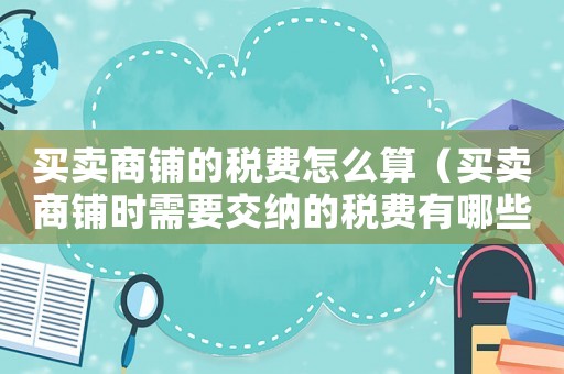 買賣商鋪的稅費(fèi)怎么算（買賣商鋪時(shí)需要交納的稅費(fèi)有哪些費(fèi)用）