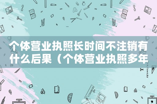 個體營業執照長時間不注銷有什么后果（個體營業執照多年沒有注銷怎么辦）