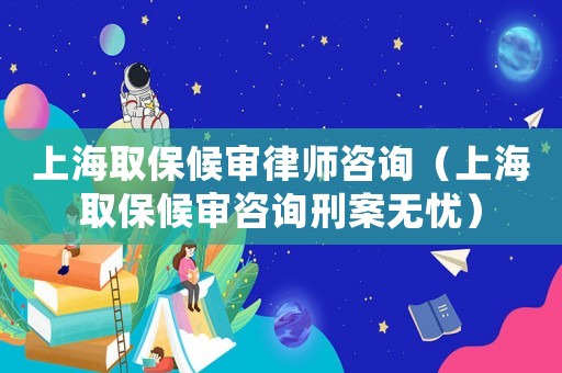 上海取保候審律師咨詢（上海取保候審咨詢刑案無憂）