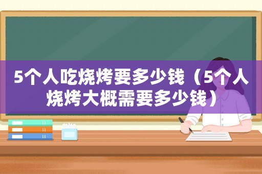 5個人吃燒烤要多少錢（5個人燒烤大概需要多少錢）