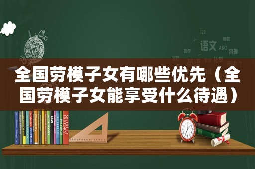 全國勞模子女有哪些優先（全國勞模子女能享受什么待遇）