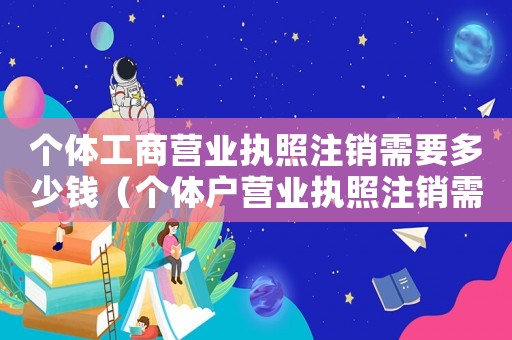 個體工商營業執照注銷需要多少錢（個體戶營業執照注銷需要多少錢費用）