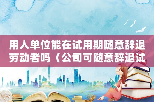 用人單位能在試用期隨意辭退勞動(dòng)者嗎（公司可隨意辭退試用期員工嗎違法嗎）