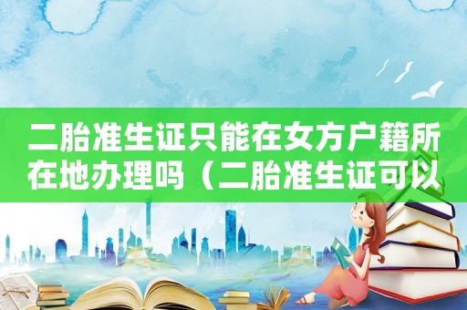 二胎準生證只能在女方戶籍所在地辦理嗎（二胎準生證可以異地辦理嗎怎么辦理）