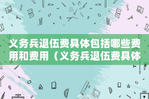 義務兵退伍費具體包括哪些費用和費用（義務兵退伍費具體包括哪些費用）