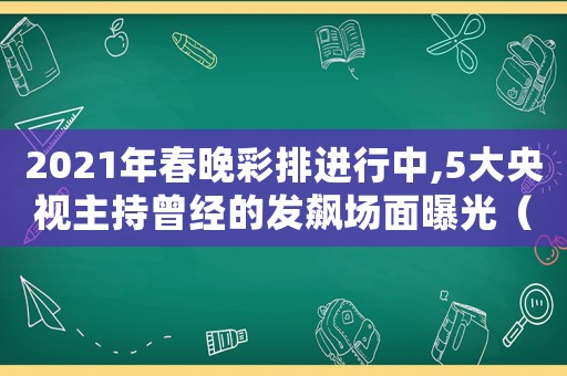 2021年春晚彩排進(jìn)行中,5大央視主持曾經(jīng)的發(fā)飆場面曝光（2021年央視春晚正式彩排時間）